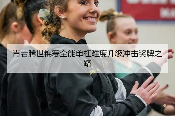 肖若腾世锦赛全能单杠难度升级冲击奖牌之路