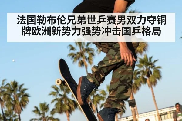 法国勒布伦兄弟世乒赛男双力夺铜牌欧洲新势力强势冲击国乒格局