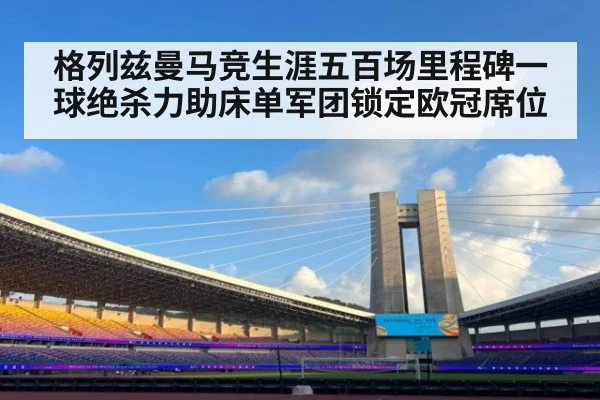格列兹曼马竞生涯五百场里程碑一球绝杀力助床单军团锁定欧冠席位